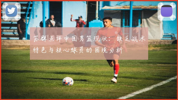 苏群点评中国男篮现状：缺乏战术特色与核心球员的困境分析