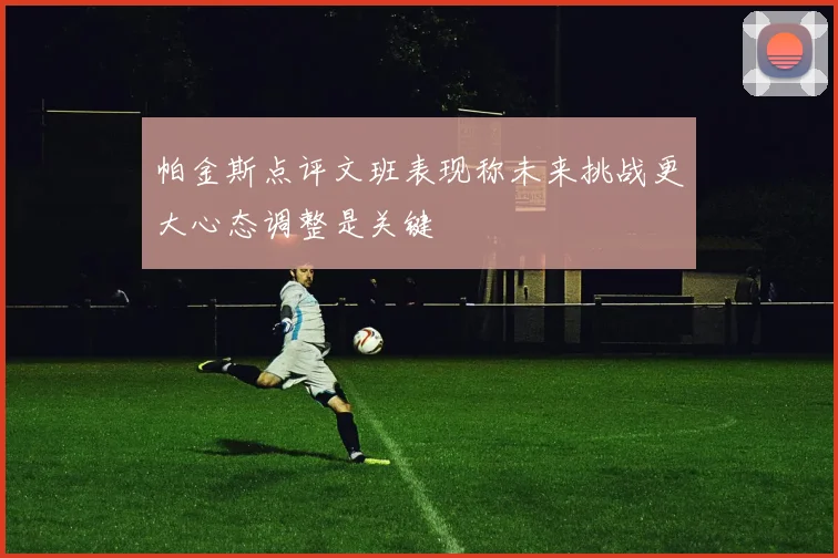 帕金斯点评文班表现称未来挑战更大心态调整是关键