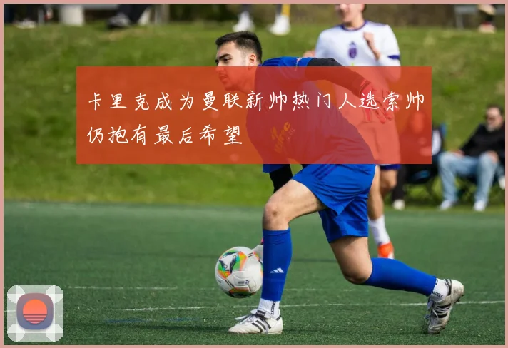 卡里克成为曼联新帅热门人选索帅仍抱有最后希望