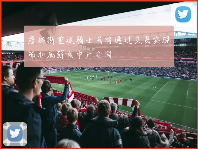 詹姆斯重返骑士或将通过交易实现而非底薪或中产合同