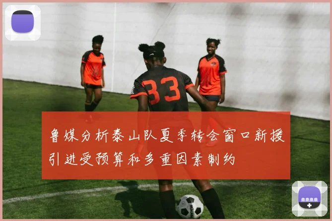鲁媒分析泰山队夏季转会窗口新援引进受预算和多重因素制约
